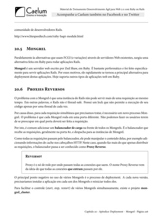 Material do Treinamento Desenvolvimento Ágil para Web 2.0 com Ruby on Rails
comunidade de desenvolvedores Rails.
http://www.litespeedtech.com/ruby-lsapi-module.html
20.5 Mongrel
Paralelamente às alternativas que usam FCGI (e variações) através de servidores Web existentes, surgiu uma
alternativa feita em Ruby para rodar aplicações Rails.
Mongrel é um servidor web escrito por Zed Shaw, em Ruby. É bastante performático e foi feito especifica-
mente para servir aplicações Rails. Por esses motivos, ele rapidamente se tornou a principal alternativa para
deployment destas aplicações. Hoje suporta outros tipos de aplicações web em Ruby.
20.6 Proxies Reversos
O problema com o Mongrel é que uma instância do Rails não pode servir mais de uma requisição ao mesmo
tempo. Em outras palavras, o Rails não é thread-safe. Possui um lock que não permite a execução de seu
código apenas por uma thread de cada vez.
Por causa disso, para cada requisição simultânea que precisamos tratar, é necessário um novo processo Mon-
grel. O problema é que cada Mongrel roda em uma porta diferente. Não podemos fazer os usuários terem
de se preocupar em qual porta deverá ser feita a requisição.
Por isto, é comum adicionar um balanceador de carga na frente de todos os Mongrels. É o balanceador que
recebe as requisições, geralmente na porta 80, e despacha para as instâncias de Mongrel.
Como todas as requisições passam pelo balanceador, ele pode manipular o conteúdo delas, por exemplo adi-
cionando informações de cache nos cabeçalhos HTTP. Neste caso, quando faz mais do que apenas distribuir
as requisições, o balanceador passa a ser conhecido como Proxy Reverso.
Reverso?
Proxy é o nó de rede por onde passam todas as conexões que saem. O nome Proxy Reverso vem
da ideia de que todas as conexões que entram passam por ele.
O principal ponto negativo no uso de vários Mongrels é o processo de deployment. A cada nova versão,
precisaríamos instalar a aplicação em cada um dos Mongrels e reiniciar todos eles.
Para facilitar o controle (start, stop, restart) de vários Mongrels simultaneamente, existe o projeto mon-
grel_cluster.
Capítulo 20 - Apêndice: Deployment - Mongrel - Página 226
 