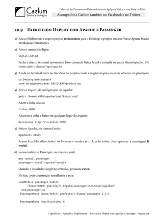 Material do Treinamento Desenvolvimento Ágil para Web 2.0 com Ruby on Rails
20.9 Exercícios: Deploy com Apache e Passenger
1) Abra o FileBrowser e copie o projeto restaurantes para o Desktop. o projeto está em /rr910/Aptana Studio
Workspace/restaurantes
2) Abra o terminal e digite:
install-httpd
Feche e abra o terminal novamente Esse comando baixa httpd e compila na pasta /home/apache. No
nosso caso=> /home/rr910/apache
3) Ainda no terminal entre no diretório do projeto e rode a migration para atualizar o banco em produção:
cd Desktop/restaurante
rake db:migrate:reset RAILS_ENV=production
4) Abra o arquivo de configuração do Apache:
gedit /home/rr910/apache/conf/httpd.conf
Altere a linha abaixo:
Listen 8080
Adicione a linha a baixo em qualquer lugar do arquivo:
Servername http://localhost:8080
5) Suba o Apache, no terminal rode:
apachectl start
Acesse http://localhost:8080/ no browser e confira se o Apache subiu, deve aparecer a mensagem It
works!.
6) vamos instalar o Passenger. no terminal rode:
gem install passenger
passenger-install-apache2-module
Quando o instalador surgir no terminal, pressione enter.
No fim, copie a instrução semelhante a essa:
LoadModule passenger_module
/home/rr910/.gem/ruby/1.8/gems/passenger-2.2.5/ext/apache2/
mod_passenger.so
PassengerRoot /home/rr910/.gem/ruby/1.8/gems/passenger-2.2.5
PassengerRuby /usr/bin/ruby1.8
Capítulo 20 - Apêndice: Deployment - Exercícios: Deploy com Apache e Passenger - Página 228
 