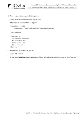 Material do Treinamento Desenvolvimento Ágil para Web 2.0 com Ruby on Rails
7) Abra o arquivo de configuração do Apache:
gedit /home/rr910/apache/conf/httpd.conf
Adicione essas linhas ao final do arquivo:
<VirtualHost *:8080>
DocumentRoot /home/rr910/Desktop/restaurante/public
</VirtualHost>
<Directory />
Options FollowSymLinks
AllowOverride None
Order allow,deny
Allow from all
</Directory>
8) No terminal, de o restart no apache:
apachectl restart
Acesse http://localhost:8080/restaurantes. Nossa aplicação está rodando no Apache com Passenger!
Capítulo 20 - Apêndice: Deployment - Exercícios: Deploy com Apache e Passenger - Página 229
 