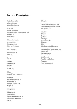 Índice Remissivo
ActiveRecord, 80
after_action, 144
around_action, 144
BDD, 199
before_action, 144
Behavior Driven Development, 199
Boolean, 21
Builder, 141
Classes abertas, 29
comments, 12
Comparable, 47
Copy on Write, 227
Duck Typing, 57
Enumerable, 47
ERB, 117
for, 22
Gems, 6
Gemstone, 9
gets, 14
HAML, 142
I/O, 51
if / elsif / case / when, 21
Maglev, 9
MetaProgramming, 61
Migrations, 83
mongrel_cluster, 226
MSpec, 9
nokogiri, 192
Observer, 215
open-uri, 192
Operações aritméticas, 19
Operadores Booleanos, 21
OR, 22
ORM, 80
Paginação com kaminari, 188
Palavras Reservadas do Ruby, 13
puts, print e p, 12
rack, 207
Rake, 81
Ranges, 20
Regexp, 22
respond_to, 140
RSpec, 199
Ruby, 5
Ruby Enterprise Edition, 10
Search Engine Optimization, 109
Symbol, 20
Syntax Sugar, 32
tcmalloc, 227
Template Method, 213
Testes, 194
Tipos numéricos, 18
230
 