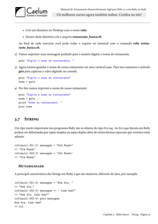 Material do Treinamento Desenvolvimento Ágil para Web 2.0 com Ruby on Rails
• Crie um diretório no Desktop com o nome ruby
• Dentro deste diretório crie o arquivo restaurante_basico.rb
Ao final de cada exercício você pode rodar o arquivo no terminal com o comando ruby restau-
rante_basico.rb.
2) Vamos imprimir uma mensagem pedindo para o usuário digitar o nome do restaurante.
puts "Digite o nome do restaurante: "
3) Agora iremos guardar o nome do nosso restaurante em uma variável nome. Para isso usaremos o método
gets para capturar o valor digitado no console.
puts "Digite o nome do restaurante"
nome = gets
4) Por fim vamos imprimir o nome do nosso restaurante.
puts "Digite o nome do restaurante"
nome = gets
print "Nome do restaurante: "
puts nome
3.7 String
Um tipo muito importante nos programas Ruby são os objetos do tipo String. As Strings literais em Ruby
podem ser delimitadas por aspas simples ou aspas duplas além de outras formas especiais que veremos mais
adiante.
irb(main):001:0> mensagem = "Olá Mundo"
=> "Olá Mundo"
irb(main):002:0> mensagem = 'Olá Mundo'
=> "Olá Mundo"
Mutabilidade
A principal característica das Strings em Ruby é que são mutáveis, diferente do Java, por exemplo.
irb(main):001:0> mensagem = "Bom dia, "
=> "Bom dia,"
irb(main):002:0> mensagem << " tudo bem?"
=> "Bom dia, tudo bem?"
irb(main):003:0> puts mensagem
Bom dia, tudo bem?
=> nil
Capítulo 3 - Ruby básico - String - Página 15
 