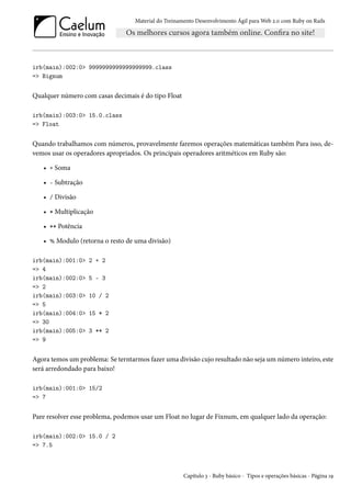 Material do Treinamento Desenvolvimento Ágil para Web 2.0 com Ruby on Rails
irb(main):002:0> 9999999999999999999.class
=> Bignum
Qualquer número com casas decimais é do tipo Float
irb(main):003:0> 15.0.class
=> Float
Quando trabalhamos com números, provavelmente faremos operações matemáticas também Para isso, de-
vemos usar os operadores apropriados. Os principais operadores aritméticos em Ruby são:
• + Soma
• - Subtração
• / Divisão
• * Multiplicação
• ** Potência
• % Modulo (retorna o resto de uma divisão)
irb(main):001:0> 2 + 2
=> 4
irb(main):002:0> 5 - 3
=> 2
irb(main):003:0> 10 / 2
=> 5
irb(main):004:0> 15 * 2
=> 30
irb(main):005:0> 3 ** 2
=> 9
Agora temos um problema: Se terntarmos fazer uma divisão cujo resultado não seja um número inteiro, este
será arredondado para baixo!
irb(main):001:0> 15/2
=> 7
Pare resolver esse problema, podemos usar um Float no lugar de Fixnum, em qualquer lado da operação:
irb(main):002:0> 15.0 / 2
=> 7.5
Capítulo 3 - Ruby básico - Tipos e operações básicas - Página 19
 