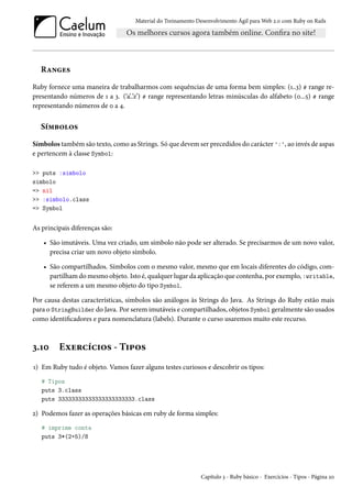 Material do Treinamento Desenvolvimento Ágil para Web 2.0 com Ruby on Rails
Ranges
Ruby fornece uma maneira de trabalharmos com sequências de uma forma bem simples: (1..3) # range re-
presentando números de 1 a 3. (‘a’..’z’) # range representando letras minúsculas do alfabeto (0...5) # range
representando números de 0 a 4.
Símbolos
Símbolos também são texto, como as Strings. Só que devem ser precedidos do carácter ':', ao invés de aspas
e pertencem à classe Symbol:
>> puts :simbolo
simbolo
=> nil
>> :simbolo.class
=> Symbol
As principais diferenças são:
• São imutáveis. Uma vez criado, um símbolo não pode ser alterado. Se precisarmos de um novo valor,
precisa criar um novo objeto símbolo.
• São compartilhados. Símbolos com o mesmo valor, mesmo que em locais diferentes do código, com-
partilham do mesmo objeto. Isto é, qualquer lugar da aplicação que contenha, por exemplo, :writable,
se referem a um mesmo objeto do tipo Symbol.
Por causa destas características, símbolos são análogos às Strings do Java. As Strings do Ruby estão mais
para o StringBuilder do Java. Por serem imutáveis e compartilhados, objetos Symbol geralmente são usados
como identificadores e para nomenclatura (labels). Durante o curso usaremos muito este recurso.
3.10 Exercícios - Tipos
1) Em Ruby tudo é objeto. Vamos fazer alguns testes curiosos e descobrir os tipos:
# Tipos
puts 3.class
puts 33333333333333333333333.class
2) Podemos fazer as operações básicas em ruby de forma simples:
# imprime conta
puts 3*(2+5)/8
Capítulo 3 - Ruby básico - Exercícios - Tipos - Página 20
 