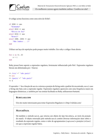 Material do Treinamento Desenvolvimento Ágil para Web 2.0 com Ruby on Rails
O código acima funciona como uma série de if/elsif :
if 2006 == ano
"Alemanha"
elsif 2010 == ano
"África do Sul"
elsif 2014 == ano
"Brasil"
elsif 1895..2005 == ano
"Não lembro... :)"
end
Utilizar um laço de repetições pode poupar muito trabalho. Em ruby o código é bem direto:
for i in (1..3)
x = i
end
Ruby possui bom suporte a expressões regulares, fortemente influenciado pelo Perl. Expressões regulares
literais são delimitadas por / (barra).
>> /rio/ =~ "são paulo"
=> nil
>> /paulo/ =~ "são paulo"
=> 4
O operador =~ faz a função de match e retorna a posição da String onde o padrão foi encontrado, ou nil caso
a String não bata com a expressão regular. Expressões regulares aparecem com uma frequência maior em
linguagens dinâmicas, e, também por sua sintaxe facilitada no Ruby, utilizaremos bastante.
Rubular.com
Um site muito interessante para testar Expressões Regulares é o http://rubular.com/
MatchData
Há também o método match, que retorna um objeto do tipo MatchData, ao invés da posição
do match. O objeto retornado pelo método match contém diversas informações úteis sobre o
resultado da expressão regular, como o valor de agrupamentos (captures) e posições (offset)
em que a expressão regular bateu.
Capítulo 3 - Ruby básico - Estruturas de controle - Página 22
 