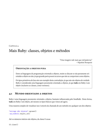 Capítulo 4
Mais Ruby: classes, objetos e métodos
“Uma imagem vale mais que mil palavras”
– Napoleão Bonaparte
Orientação a objetos pura
Entre as linguagens de programação orientada a objetos, muito se discute se são puramente ori-
entadas a objeto ou não, já que grande parte possui recursos que não se comportam como objetos.
Os tipos primitivos de Java são um exemplo desta contradição, já que não são objetos de verdade.
Ruby é considerada uma linguagem puramente orientada a objetos, já que tudo em Ruby é um
objeto (inclusive as classes, como veremos).
4.1 Mundo orientado a objetos
Ruby é uma linguagem puramente orientada a objetos, bastante influenciada pelo Smalltalk. Desta forma,
tudo em Ruby é um objeto, até mesmo os tipos básicos que vimos até agora.
Uma maneira simples de visualizar isso é através da chamada de um método em qualquer um dos objetos:
"strings são objetos".upcase()
:um_simbolo.object_id()
Até os números inteiros são objetos, da classe Fixnum:
10.class()
 