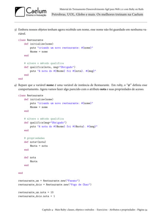 Material do Treinamento Desenvolvimento Ágil para Web 2.0 com Ruby on Rails
3) Embora nossos objetos tenham agora recebido um nome, esse nome não foi guardado em nenhuma va-
riável.
class Restaurante
def initialize(nome)
puts "criando um novo restaurante: #{nome}"
@nome = nome
end
# altere o método qualifica
def qualifica(nota, msg="Obrigado")
puts "A nota do #{@nome} foi #{nota}. #{msg}"
end
end
4) Repare que a variável nome é uma variável de instância de Restaurante. Em ruby, o “@” definiu esse
comportamento. Agora vamos fazer algo parecido com o atributo nota e suas propriedades de acesso.
class Restaurante
def initialize(nome)
puts "criando um novo restaurante: #{nome}"
@nome = nome
end
# altere o método qualifica
def qualifica(msg="Obrigado")
puts "A nota do #{@nome} foi #{@nota}. #{msg}"
end
# propriedades
def nota=(nota)
@nota = nota
end
def nota
@nota
end
end
restaurante_um = Restaurante.new("Fasano")
restaurante_dois = Restaurante.new("Fogo de Chao")
restaurante_um.nota = 10
restaurante_dois.nota = 1
Capítulo 4 - Mais Ruby: classes, objetos e métodos - Exercícios - Atributos e propriedades - Página 34
 