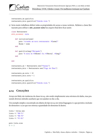 Material do Treinamento Desenvolvimento Ágil para Web 2.0 com Ruby on Rails
restaurante_um.qualifica
restaurante_dois.qualifica("Comida ruim.")
5) Seria muito trabalhoso definir todas as propriedades de acesso a nossa variáveis. Refatore a classe Res-
taurante para utilizar o attr_accessor :nota Seu arquivo final deve ficar assim:
class Restaurante
attr_accessor :nota
def initialize(nome)
puts "criando um novo restaurante: #{nome}"
@nome = nome
end
def qualifica(msg="Obrigado")
puts "A nota do #{@nome} foi #{@nota}. #{msg}"
end
end
restaurante_um = Restaurante.new("Fasano")
restaurante_dois = Restaurante.new("Fogo de Chao")
restaurante_um.nota = 10
restaurante_dois.nota = 1
restaurante_um.qualifica
restaurante_dois.qualifica("Comida ruim.")
4.14 Coleções
Arrays em Ruby são instâncias da classe Array, não sendo simplesmente uma estrutura de dados, mas pos-
suindo diversos métodos auxiliares que nos ajudam no dia-a-dia.
Um exemplo simples e encontrado em objetos de tipo Array em várias linguagens é o que permite a inclusão
de elementos e size que nos retorna a quantidade de elementos lá dentro.
lista = Array.new
lista << "RR-71"
lista << "RR-75"
lista << "FJ-91"
puts lista.size
# => 3
Capítulo 4 - Mais Ruby: classes, objetos e métodos - Coleções - Página 35
 