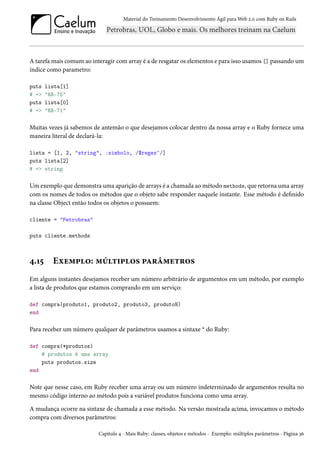 Material do Treinamento Desenvolvimento Ágil para Web 2.0 com Ruby on Rails
A tarefa mais comum ao interagir com array é a de resgatar os elementos e para isso usamos [] passando um
índice como parametro:
puts lista[1]
# => "RR-75"
puts lista[0]
# => "RR-71"
Muitas vezes já sabemos de antemão o que desejamos colocar dentro da nossa array e o Ruby fornece uma
maneira literal de declará-la:
lista = [1, 2, "string", :simbolo, /$regex^/]
puts lista[2]
# => string
Um exemplo que demonstra uma aparição de arrays é a chamada ao método methods, que retorna uma array
com os nomes de todos os métodos que o objeto sabe responder naquele instante. Esse método é definido
na classe Object então todos os objetos o possuem:
cliente = "Petrobras"
puts cliente.methods
4.15 Exemplo: múltiplos parâmetros
Em alguns instantes desejamos receber um número arbitrário de argumentos em um método, por exemplo
a lista de produtos que estamos comprando em um serviço:
def compra(produto1, produto2, produto3, produtoN)
end
Para receber um número qualquer de parâmetros usamos a sintaxe * do Ruby:
def compra(*produtos)
# produtos é uma array
puts produtos.size
end
Note que nesse caso, em Ruby receber uma array ou um número indeterminado de argumentos resulta no
mesmo código interno ao método pois a variável produtos funciona como uma array.
A mudança ocorre na sintaxe de chamada a esse método. Na versão mostrada acima, invocamos o método
compra com diversos parâmetros:
Capítulo 4 - Mais Ruby: classes, objetos e métodos - Exemplo: múltiplos parâmetros - Página 36
 