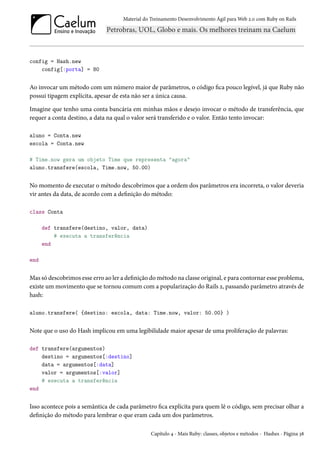 Material do Treinamento Desenvolvimento Ágil para Web 2.0 com Ruby on Rails
config = Hash.new
config[:porta] = 80
Ao invocar um método com um número maior de parâmetros, o código fica pouco legível, já que Ruby não
possui tipagem explícita, apesar de esta não ser a única causa.
Imagine que tenho uma conta bancária em minhas mãos e desejo invocar o método de transferência, que
requer a conta destino, a data na qual o valor será transferido e o valor. Então tento invocar:
aluno = Conta.new
escola = Conta.new
# Time.now gera um objeto Time que representa "agora"
aluno.transfere(escola, Time.now, 50.00)
No momento de executar o método descobrimos que a ordem dos parâmetros era incorreta, o valor deveria
vir antes da data, de acordo com a definição do método:
class Conta
def transfere(destino, valor, data)
# executa a transferência
end
end
Mas só descobrimos esse erro ao ler a definição do método na classe original, e para contornar esse problema,
existe um movimento que se tornou comum com a popularização do Rails 2, passando parâmetro através de
hash:
aluno.transfere( {destino: escola, data: Time.now, valor: 50.00} )
Note que o uso do Hash implicou em uma legibilidade maior apesar de uma proliferação de palavras:
def transfere(argumentos)
destino = argumentos[:destino]
data = argumentos[:data]
valor = argumentos[:valor]
# executa a transferência
end
Isso acontece pois a semântica de cada parâmetro fica explícita para quem lê o código, sem precisar olhar a
definição do método para lembrar o que eram cada um dos parâmetros.
Capítulo 4 - Mais Ruby: classes, objetos e métodos - Hashes - Página 38
 