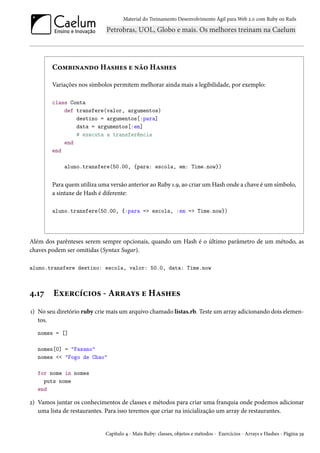 Material do Treinamento Desenvolvimento Ágil para Web 2.0 com Ruby on Rails
Combinando Hashes e não Hashes
Variações nos símbolos permitem melhorar ainda mais a legibilidade, por exemplo:
class Conta
def transfere(valor, argumentos)
destino = argumentos[:para]
data = argumentos[:em]
# executa a transferência
end
end
aluno.transfere(50.00, {para: escola, em: Time.now})
Para quem utiliza uma versão anterior ao Ruby 1.9, ao criar um Hash onde a chave é um símbolo,
a sintaxe de Hash é diferente:
aluno.transfere(50.00, {:para => escola, :em => Time.now})
Além dos parênteses serem sempre opcionais, quando um Hash é o último parâmetro de um método, as
chaves podem ser omitidas (Syntax Sugar).
aluno.transfere destino: escola, valor: 50.0, data: Time.now
4.17 Exercícios - Arrays e Hashes
1) No seu diretório ruby crie mais um arquivo chamado listas.rb. Teste um array adicionando dois elemen-
tos.
nomes = []
nomes[0] = "Fasano"
nomes << "Fogo de Chao"
for nome in nomes
puts nome
end
2) Vamos juntar os conhecimentos de classes e métodos para criar uma franquia onde podemos adicionar
uma lista de restaurantes. Para isso teremos que criar na inicialização um array de restaurantes.
Capítulo 4 - Mais Ruby: classes, objetos e métodos - Exercícios - Arrays e Hashes - Página 39
 