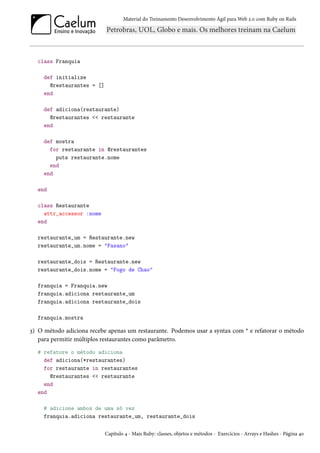 Material do Treinamento Desenvolvimento Ágil para Web 2.0 com Ruby on Rails
class Franquia
def initialize
@restaurantes = []
end
def adiciona(restaurante)
@restaurantes << restaurante
end
def mostra
for restaurante in @restaurantes
puts restaurante.nome
end
end
end
class Restaurante
attr_accessor :nome
end
restaurante_um = Restaurante.new
restaurante_um.nome = "Fasano"
restaurante_dois = Restaurante.new
restaurante_dois.nome = "Fogo de Chao"
franquia = Franquia.new
franquia.adiciona restaurante_um
franquia.adiciona restaurante_dois
franquia.mostra
3) O método adiciona recebe apenas um restaurante. Podemos usar a syntax com * e refatorar o método
para permitir múltiplos restaurantes como parâmetro.
# refatore o método adiciona
def adiciona(*restaurantes)
for restaurante in restaurantes
@restaurantes << restaurante
end
end
# adicione ambos de uma só vez
franquia.adiciona restaurante_um, restaurante_dois
Capítulo 4 - Mais Ruby: classes, objetos e métodos - Exercícios - Arrays e Hashes - Página 40
 