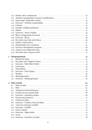 4.10 Desafio: self e o método puts . . . . . . . . . . . . . . . . . . . . . . . . . . . . . . . . . . . . . . 30
4.11 Atributos e propriedades: acessores e modificadores . . . . . . . . . . . . . . . . . . . . . . . . . 31
4.12 Syntax Sugar: facilitando a sintaxe . . . . . . . . . . . . . . . . . . . . . . . . . . . . . . . . . . . 32
4.13 Exercícios - Atributos e propriedades . . . . . . . . . . . . . . . . . . . . . . . . . . . . . . . . . 33
4.14 Coleções . . . . . . . . . . . . . . . . . . . . . . . . . . . . . . . . . . . . . . . . . . . . . . . . . . 35
4.15 Exemplo: múltiplos parâmetros . . . . . . . . . . . . . . . . . . . . . . . . . . . . . . . . . . . . . 36
4.16 Hashes . . . . . . . . . . . . . . . . . . . . . . . . . . . . . . . . . . . . . . . . . . . . . . . . . . . 37
4.17 Exercícios - Arrays e Hashes . . . . . . . . . . . . . . . . . . . . . . . . . . . . . . . . . . . . . . . 39
4.18 Blocos e Programação Funcional . . . . . . . . . . . . . . . . . . . . . . . . . . . . . . . . . . . . 41
4.19 Exercícios - Blocos . . . . . . . . . . . . . . . . . . . . . . . . . . . . . . . . . . . . . . . . . . . . 46
4.20 Para saber mais: Mais sobre blocos . . . . . . . . . . . . . . . . . . . . . . . . . . . . . . . . . . . 46
4.21 Desafio: Usando blocos . . . . . . . . . . . . . . . . . . . . . . . . . . . . . . . . . . . . . . . . . . 47
4.22 Manipulando erros e exceptions . . . . . . . . . . . . . . . . . . . . . . . . . . . . . . . . . . . . 47
4.23 Exercício: Manipulando exceptions . . . . . . . . . . . . . . . . . . . . . . . . . . . . . . . . . . . 48
4.24 Arquivos com código fonte ruby . . . . . . . . . . . . . . . . . . . . . . . . . . . . . . . . . . . . 49
4.25 Para saber mais: um pouco de IO . . . . . . . . . . . . . . . . . . . . . . . . . . . . . . . . . . . . 51
5 Metaprogramação 52
5.1 Métodos de Classe . . . . . . . . . . . . . . . . . . . . . . . . . . . . . . . . . . . . . . . . . . . . . 52
5.2 Para saber mais: Singleton Classes . . . . . . . . . . . . . . . . . . . . . . . . . . . . . . . . . . . 53
5.3 Exercícios - Ruby Object Model . . . . . . . . . . . . . . . . . . . . . . . . . . . . . . . . . . . . . 54
5.4 Convenções . . . . . . . . . . . . . . . . . . . . . . . . . . . . . . . . . . . . . . . . . . . . . . . . 55
5.5 Polimorfismo . . . . . . . . . . . . . . . . . . . . . . . . . . . . . . . . . . . . . . . . . . . . . . . . 56
5.6 Exercícios - Duck Typing . . . . . . . . . . . . . . . . . . . . . . . . . . . . . . . . . . . . . . . . . 57
5.7 Modulos . . . . . . . . . . . . . . . . . . . . . . . . . . . . . . . . . . . . . . . . . . . . . . . . . . 59
5.8 Metaprogramação . . . . . . . . . . . . . . . . . . . . . . . . . . . . . . . . . . . . . . . . . . . . . 60
5.9 Exercícios - Metaprogramação . . . . . . . . . . . . . . . . . . . . . . . . . . . . . . . . . . . . . 62
6 Ruby on Rails 64
6.1 Ruby On Rails . . . . . . . . . . . . . . . . . . . . . . . . . . . . . . . . . . . . . . . . . . . . . . . 64
6.2 MVC . . . . . . . . . . . . . . . . . . . . . . . . . . . . . . . . . . . . . . . . . . . . . . . . . . . . 65
6.3 Ambiente de Desenvolvimento . . . . . . . . . . . . . . . . . . . . . . . . . . . . . . . . . . . . . 67
6.4 Criando um novo projeto Rails . . . . . . . . . . . . . . . . . . . . . . . . . . . . . . . . . . . . . 68
6.5 Exercícios - Iniciando o projeto . . . . . . . . . . . . . . . . . . . . . . . . . . . . . . . . . . . . . 69
6.6 Estrutura dos diretórios . . . . . . . . . . . . . . . . . . . . . . . . . . . . . . . . . . . . . . . . . 71
6.7 O Banco de dados . . . . . . . . . . . . . . . . . . . . . . . . . . . . . . . . . . . . . . . . . . . . . 71
6.8 Exercícios - Criando o banco de dados . . . . . . . . . . . . . . . . . . . . . . . . . . . . . . . . . 72
6.9 A base da construção: Scaffold . . . . . . . . . . . . . . . . . . . . . . . . . . . . . . . . . . . . . 72
6.10 Exercícios - Scaffold . . . . . . . . . . . . . . . . . . . . . . . . . . . . . . . . . . . . . . . . . . . . 73
6.11 Gerar as tabelas . . . . . . . . . . . . . . . . . . . . . . . . . . . . . . . . . . . . . . . . . . . . . . 73
6.12 Exercícios - Migrar tabela . . . . . . . . . . . . . . . . . . . . . . . . . . . . . . . . . . . . . . . . 74
6.13 Server . . . . . . . . . . . . . . . . . . . . . . . . . . . . . . . . . . . . . . . . . . . . . . . . . . . . 74
6.14 Exercícios - Iniciando o servidor . . . . . . . . . . . . . . . . . . . . . . . . . . . . . . . . . . . . 76
ii
 