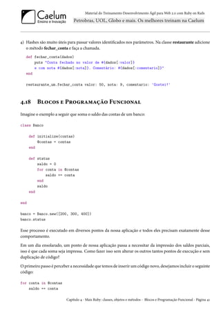 Material do Treinamento Desenvolvimento Ágil para Web 2.0 com Ruby on Rails
4) Hashes são muito úteis para passar valores identificados nos parâmetros. Na classe restaurante adicione
o método fechar_conta e faça a chamada.
def fechar_conta(dados)
puts "Conta fechado no valor de #{dados[:valor]}
e com nota #{dados[:nota]}. Comentário: #{dados[:comentario]}"
end
restaurante_um.fechar_conta valor: 50, nota: 9, comentario: 'Gostei!'
4.18 Blocos e Programação Funcional
Imagine o exemplo a seguir que soma o saldo das contas de um banco:
class Banco
def initialize(contas)
@contas = contas
end
def status
saldo = 0
for conta in @contas
saldo += conta
end
saldo
end
end
banco = Banco.new([200, 300, 400])
banco.status
Esse processo é executado em diversos pontos da nossa aplicação e todos eles precisam exatamente desse
comportamento.
Em um dia ensolarado, um ponto de nossa aplicação passa a necessitar da impressão dos saldos parciais,
isso é que cada soma seja impressa. Como fazer isso sem alterar os outros tantos pontos de execução e sem
duplicação de código?
O primeiro passo é perceber a necessidade que temos de inserir um código novo, desejamos incluir o seguinte
código:
for conta in @contas
saldo += conta
Capítulo 4 - Mais Ruby: classes, objetos e métodos - Blocos e Programação Funcional - Página 41
 