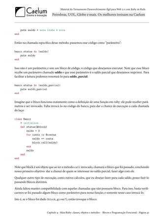 Material do Treinamento Desenvolvimento Ágil para Web 2.0 com Ruby on Rails
puts saldo # essa linha é nova
end
Então na chamada específica desse método, passemos esse código como “parâmetro":
banco.status do |saldo|
puts saldo
end
Isso não é um parâmetro, e sim um bloco de código, o código que desejamos executar. Note que esse bloco
recebe um parâmetro chamado saldo e que esse parâmetro é o saldo parcial que desejamos imprimir. Para
facilitar a leitura podemos renomeá-lo para saldo_parcial:
banco.status do |saldo_parcial|
puts saldo_parcial
end
Imagine que o bloco funciona exatamente como a definição de uma função em ruby: ele pode receber parâ-
metros e ser invocado. Falta invocá-lo no código do banco, para dar a chance de execução a cada chamada
do laço:
class Banco
# initialize...
def status(&block)
saldo = 0
for conta in @contas
saldo += conta
block.call(saldo)
end
saldo
end
end
Note que block é um objeto que ao ter o método call invocado, chamará o bloco que foi passado, concluindo
nosso primeiro objetivo: dar a chance de quem se interessar no saldo parcial, fazer algo com ele.
Qualquer outro tipo de execução, como outros cálculos, que eu desejar fazer para cada saldo, posso fazê-lo
passando blocos distintos.
Ainda faltou manter compatibilidade com aquelas chamadas que não possuem bloco. Para isso, basta verifi-
carmos se foi passado algum bloco como parâmetro para nossa função, e somente nesse caso invocá-lo.
Isto é, se o bloco foi dado (block_given?), então invoque o bloco:
Capítulo 4 - Mais Ruby: classes, objetos e métodos - Blocos e Programação Funcional - Página 42
 