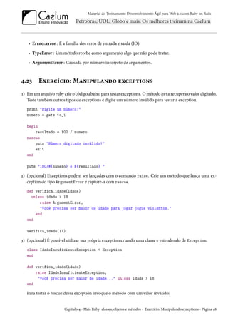 Material do Treinamento Desenvolvimento Ágil para Web 2.0 com Ruby on Rails
• Errno::error : É a família dos erros de entrada e saída (IO).
• TypeError : Um método recebe como argumento algo que não pode tratar.
• ArgumentError : Causada por número incorreto de argumentos.
4.23 Exercício: Manipulando exceptions
1) Em um arquivo ruby crie o código abaixo para testar exceptions. O método gets recupera o valor digitado.
Teste também outros tipos de exceptions e digite um número inválido para testar a exception.
print "Digite um número:"
numero = gets.to_i
begin
resultado = 100 / numero
rescue
puts "Número digitado inválido!"
exit
end
puts "100/#{numero} é #{resultado} "
2) (opcional) Exceptions podem ser lançadas com o comando raise. Crie um método que lança uma ex-
ception do tipo ArgumentError e capture-a com rescue.
def verifica_idade(idade)
unless idade > 18
raise ArgumentError,
"Você precisa ser maior de idade para jogar jogos violentos."
end
end
verifica_idade(17)
3) (opcional) É possível utilizar sua própria exception criando uma classe e estendendo de Exception.
class IdadeInsuficienteException < Exception
end
def verifica_idade(idade)
raise IdadeInsuficienteException,
"Você precisa ser maior de idade..." unless idade > 18
end
Para testar o rescue dessa exception invoque o método com um valor inválido:
Capítulo 4 - Mais Ruby: classes, objetos e métodos - Exercício: Manipulando exceptions - Página 48
 