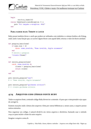 Material do Treinamento Desenvolvimento Ágil para Web 2.0 com Ruby on Rails
begin
verifica_idade(13)
rescue IdadeInsuficienteException => e
puts "Foi lançada a exception: #{e}"
end
Para saber mais: Throw e catch
Ruby possui também throw e catch que podem ser utilizados com símbolos e a sintaxe lembra a de Erlang,
onde catch é uma função que, se ocorrer algum throw com aquele label, retorna o valor do throw atrelado:
def pesquisa_banco(nome)
if nome.size < 10
throw :nome_invalido, "Nome invalido, digite novamente"
end
# executa a pesquisa
"cliente #{nome}"
end
def executa_pesquisa(nome)
catch :nome_invalido do
cliente = pesquisa_banco(nome)
return cliente
end
end
puts executa_pesquisa("ana")
# => "Nome invalido, digite novamente"
puts executa_pesquisa("guilherme silveira")
# => cliente guilherme silveira
4.24 Arquivos com código fonte ruby
Todos os arquivos fonte, contendo código Ruby devem ter a extensão .rb para que o interpretador seja capaz
de carregá-lo.
Existem exceções onde a leitura dos arquivos é feita por outras bibliotecas e, nesses casos, o arquivo possui
outras extensões.
Para organizar seu código, é natural dividi-lo em vários arquivos e diretórios, bastando usar o método
require para incluir o fonte de outro arquivo.
Imagine o arquivo conta.rb:
Capítulo 4 - Mais Ruby: classes, objetos e métodos - Arquivos com código fonte ruby - Página 49
 