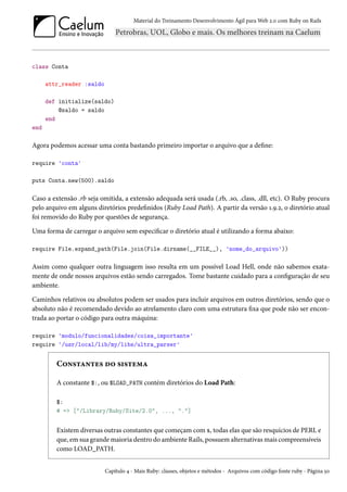Material do Treinamento Desenvolvimento Ágil para Web 2.0 com Ruby on Rails
class Conta
attr_reader :saldo
def initialize(saldo)
@saldo = saldo
end
end
Agora podemos acessar uma conta bastando primeiro importar o arquivo que a define:
require 'conta'
puts Conta.new(500).saldo
Caso a extensão .rb seja omitida, a extensão adequada será usada (.rb, .so, .class, .dll, etc). O Ruby procura
pelo arquivo em alguns diretórios predefinidos (Ruby Load Path). A partir da versão 1.9.2, o diretório atual
foi removido do Ruby por questões de segurança.
Uma forma de carregar o arquivo sem especificar o diretório atual é utilizando a forma abaixo:
require File.expand_path(File.join(File.dirname(__FILE__), 'nome_do_arquivo'))
Assim como qualquer outra linguagem isso resulta em um possível Load Hell, onde não sabemos exata-
mente de onde nossos arquivos estão sendo carregados. Tome bastante cuidado para a configuração de seu
ambiente.
Caminhos relativos ou absolutos podem ser usados para incluir arquivos em outros diretórios, sendo que o
absoluto não é recomendado devido ao atrelamento claro com uma estrutura fixa que pode não ser encon-
trada ao portar o código para outra máquina:
require 'modulo/funcionalidades/coisa_importante'
require '/usr/local/lib/my/libs/ultra_parser'
Constantes do sistema
A constante $:, ou $LOAD_PATH contém diretórios do Load Path:
$:
# => ["/Library/Ruby/Site/2.0", ..., "."]
Existem diversas outras constantes que começam com $, todas elas que são resquícios de PERL e
que, em sua grande maioria dentro do ambiente Rails, possuem alternativas mais compreensíveis
como LOAD_PATH.
Capítulo 4 - Mais Ruby: classes, objetos e métodos - Arquivos com código fonte ruby - Página 50
 