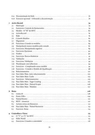 6.15 Documentação do Rails . . . . . . . . . . . . . . . . . . . . . . . . . . . . . . . . . . . . . . . . . 76
6.16 Exercício opcional - Utilizando a documentação . . . . . . . . . . . . . . . . . . . . . . . . . . . 78
7 Active Record 79
7.1 Motivação . . . . . . . . . . . . . . . . . . . . . . . . . . . . . . . . . . . . . . . . . . . . . . . . . 79
7.2 Exercícios: Controle de Restaurantes . . . . . . . . . . . . . . . . . . . . . . . . . . . . . . . . . . 79
7.3 Modelo - O “M” do MVC . . . . . . . . . . . . . . . . . . . . . . . . . . . . . . . . . . . . . . . . 80
7.4 ActiveRecord . . . . . . . . . . . . . . . . . . . . . . . . . . . . . . . . . . . . . . . . . . . . . . . . 81
7.5 Rake . . . . . . . . . . . . . . . . . . . . . . . . . . . . . . . . . . . . . . . . . . . . . . . . . . . . . 81
7.6 Criando Modelos . . . . . . . . . . . . . . . . . . . . . . . . . . . . . . . . . . . . . . . . . . . . . 82
7.7 Migrations . . . . . . . . . . . . . . . . . . . . . . . . . . . . . . . . . . . . . . . . . . . . . . . . . 83
7.8 Exercícios: Criando os modelos . . . . . . . . . . . . . . . . . . . . . . . . . . . . . . . . . . . . . 84
7.9 Manipulando nossos modelos pelo console . . . . . . . . . . . . . . . . . . . . . . . . . . . . . . 87
7.10 Exercícios: Manipulando registros . . . . . . . . . . . . . . . . . . . . . . . . . . . . . . . . . . . 89
7.11 Exercícios Opcionais . . . . . . . . . . . . . . . . . . . . . . . . . . . . . . . . . . . . . . . . . . . 90
7.12 Finders . . . . . . . . . . . . . . . . . . . . . . . . . . . . . . . . . . . . . . . . . . . . . . . . . . . 90
7.13 Exercícios: Buscas dinâmicas . . . . . . . . . . . . . . . . . . . . . . . . . . . . . . . . . . . . . . 91
7.14 Validações . . . . . . . . . . . . . . . . . . . . . . . . . . . . . . . . . . . . . . . . . . . . . . . . . 92
7.15 Exercícios: Validações . . . . . . . . . . . . . . . . . . . . . . . . . . . . . . . . . . . . . . . . . . 93
7.16 Pluralização com inflections . . . . . . . . . . . . . . . . . . . . . . . . . . . . . . . . . . . . . . . 94
7.17 Exercícios - Completando nosso modelo . . . . . . . . . . . . . . . . . . . . . . . . . . . . . . . 95
7.18 Exercícios - Criando o Modelo de Qualificação . . . . . . . . . . . . . . . . . . . . . . . . . . . . 98
7.19 Relacionamentos . . . . . . . . . . . . . . . . . . . . . . . . . . . . . . . . . . . . . . . . . . . . . 101
7.20 Para Saber Mais: Auto-relacionamento . . . . . . . . . . . . . . . . . . . . . . . . . . . . . . . . 102
7.21 Para Saber Mais: Cache . . . . . . . . . . . . . . . . . . . . . . . . . . . . . . . . . . . . . . . . . . 103
7.22 Exercícios - Relacionamentos . . . . . . . . . . . . . . . . . . . . . . . . . . . . . . . . . . . . . . 103
7.23 Para Saber Mais - Eager Loading . . . . . . . . . . . . . . . . . . . . . . . . . . . . . . . . . . . . 105
7.24 Para Saber Mais - Named Scopes . . . . . . . . . . . . . . . . . . . . . . . . . . . . . . . . . . . . 106
7.25 Para Saber Mais - Modules . . . . . . . . . . . . . . . . . . . . . . . . . . . . . . . . . . . . . . . . 107
8 Rotas 108
8.1 routes.rb . . . . . . . . . . . . . . . . . . . . . . . . . . . . . . . . . . . . . . . . . . . . . . . . . . 108
8.2 Pretty URLs . . . . . . . . . . . . . . . . . . . . . . . . . . . . . . . . . . . . . . . . . . . . . . . . 109
8.3 Named Routes . . . . . . . . . . . . . . . . . . . . . . . . . . . . . . . . . . . . . . . . . . . . . . . 110
8.4 REST - resources . . . . . . . . . . . . . . . . . . . . . . . . . . . . . . . . . . . . . . . . . . . . . 110
8.5 Actions extras em Resources . . . . . . . . . . . . . . . . . . . . . . . . . . . . . . . . . . . . . . . 112
8.6 Para Saber Mais - Nested Resources . . . . . . . . . . . . . . . . . . . . . . . . . . . . . . . . . . 113
8.7 Exercício: Rotas . . . . . . . . . . . . . . . . . . . . . . . . . . . . . . . . . . . . . . . . . . . . . . 114
9 Controllers e Views 115
9.1 O “V” e o “C” do MVC . . . . . . . . . . . . . . . . . . . . . . . . . . . . . . . . . . . . . . . . . . 115
9.2 Hello World . . . . . . . . . . . . . . . . . . . . . . . . . . . . . . . . . . . . . . . . . . . . . . . . 115
9.3 Exercícios: Criando o controlador . . . . . . . . . . . . . . . . . . . . . . . . . . . . . . . . . . . 116
iii
 