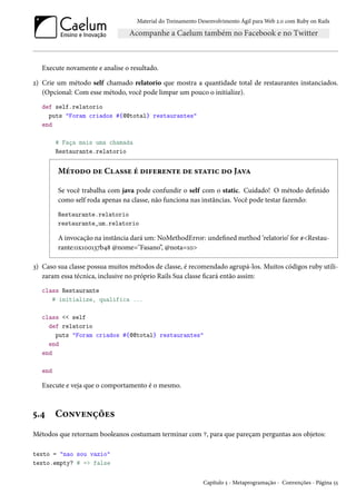 Material do Treinamento Desenvolvimento Ágil para Web 2.0 com Ruby on Rails
Execute novamente e analise o resultado.
2) Crie um método self chamado relatorio que mostra a quantidade total de restaurantes instanciados.
(Opcional: Com esse método, você pode limpar um pouco o initialize).
def self.relatorio
puts "Foram criados #{@@total} restaurantes"
end
# Faça mais uma chamada
Restaurante.relatorio
Método de Classe é diferente de static do Java
Se você trabalha com java pode confundir o self com o static. Cuidado! O método definido
como self roda apenas na classe, não funciona nas instâncias. Você pode testar fazendo:
Restaurante.relatorio
restaurante_um.relatorio
A invocação na instância dará um: NoMethodError: undefined method ‘relatorio’ for #<Restau-
rante:0x100137b48 @nome="Fasano”, @nota=10>
3) Caso sua classe possua muitos métodos de classe, é recomendado agrupá-los. Muitos códigos ruby utili-
zaram essa técnica, inclusive no próprio Rails Sua classe ficará então assim:
class Restaurante
# initialize, qualifica ...
class << self
def relatorio
puts "Foram criados #{@@total} restaurantes"
end
end
end
Execute e veja que o comportamento é o mesmo.
5.4 Convenções
Métodos que retornam booleanos costumam terminar com ?, para que pareçam perguntas aos objetos:
texto = "nao sou vazio"
texto.empty? # => false
Capítulo 5 - Metaprogramação - Convenções - Página 55
 