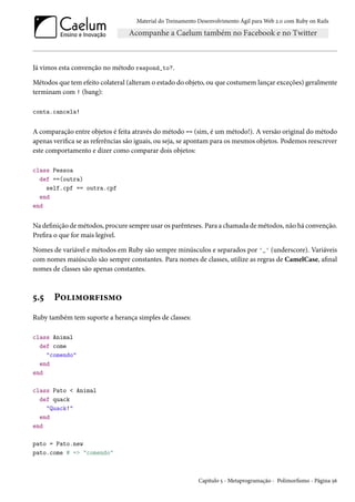 Material do Treinamento Desenvolvimento Ágil para Web 2.0 com Ruby on Rails
Já vimos esta convenção no método respond_to?.
Métodos que tem efeito colateral (alteram o estado do objeto, ou que costumem lançar exceções) geralmente
terminam com ! (bang):
conta.cancela!
A comparação entre objetos é feita através do método == (sim, é um método!). A versão original do método
apenas verifica se as referências são iguais, ou seja, se apontam para os mesmos objetos. Podemos reescrever
este comportamento e dizer como comparar dois objetos:
class Pessoa
def ==(outra)
self.cpf == outra.cpf
end
end
Na definição de métodos, procure sempre usar os parênteses. Para a chamada de métodos, não há convenção.
Prefira o que for mais legível.
Nomes de variável e métodos em Ruby são sempre minúsculos e separados por '_' (underscore). Variáveis
com nomes maiúsculo são sempre constantes. Para nomes de classes, utilize as regras de CamelCase, afinal
nomes de classes são apenas constantes.
5.5 Polimorfismo
Ruby também tem suporte a herança simples de classes:
class Animal
def come
"comendo"
end
end
class Pato < Animal
def quack
"Quack!"
end
end
pato = Pato.new
pato.come # => "comendo"
Capítulo 5 - Metaprogramação - Polimorfismo - Página 56
 
