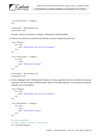 Material do Treinamento Desenvolvimento Ágil para Web 2.0 com Ruby on Rails
class Restaurante < Franquia
end
restaurante = Restaurante.new
restaurante.info
Execute o arquivo no terminal e verifique a utilização do método herdado.
2) Podemos em ruby fazer a sobrescrita do método e invocar o método da classe mãe.
class Franquia
def info
puts "Restaurante faz parte da franquia"
end
end
class Restaurante < Franquia
def info
super
puts "Restaurante Fasano"
end
end
restaurante = Restaurante.new
restaurante.info
3) Como a linguagem ruby é implicitamente tipada, não temos a garantia de receber um objeto do tipo que
esperamos. Isso faz com que acreditamos que o objeto é de um tipo específico caso ele possua um método
esperado. Faça o teste abaixo:
class Franquia
def info
puts "Restaurante faz parte da franquia"
end
end
class Restaurante < Franquia
def info
super
puts "Restaurante Fasano"
end
end
# metodo importante
# recebe franquia e invoca o método info
def informa(franquia)
Capítulo 5 - Metaprogramação - Exercícios - Duck Typing - Página 58
 