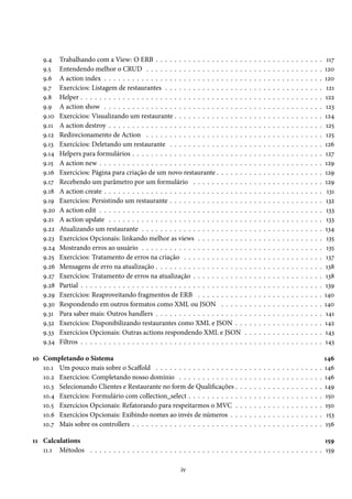 9.4 Trabalhando com a View: O ERB . . . . . . . . . . . . . . . . . . . . . . . . . . . . . . . . . . . . 117
9.5 Entendendo melhor o CRUD . . . . . . . . . . . . . . . . . . . . . . . . . . . . . . . . . . . . . . 120
9.6 A action index . . . . . . . . . . . . . . . . . . . . . . . . . . . . . . . . . . . . . . . . . . . . . . . 120
9.7 Exercícios: Listagem de restaurantes . . . . . . . . . . . . . . . . . . . . . . . . . . . . . . . . . . 121
9.8 Helper . . . . . . . . . . . . . . . . . . . . . . . . . . . . . . . . . . . . . . . . . . . . . . . . . . . . 122
9.9 A action show . . . . . . . . . . . . . . . . . . . . . . . . . . . . . . . . . . . . . . . . . . . . . . . 123
9.10 Exercícios: Visualizando um restaurante . . . . . . . . . . . . . . . . . . . . . . . . . . . . . . . . 124
9.11 A action destroy . . . . . . . . . . . . . . . . . . . . . . . . . . . . . . . . . . . . . . . . . . . . . . 125
9.12 Redirecionamento de Action . . . . . . . . . . . . . . . . . . . . . . . . . . . . . . . . . . . . . . 125
9.13 Exercícios: Deletando um restaurante . . . . . . . . . . . . . . . . . . . . . . . . . . . . . . . . . 126
9.14 Helpers para formulários . . . . . . . . . . . . . . . . . . . . . . . . . . . . . . . . . . . . . . . . . 127
9.15 A action new . . . . . . . . . . . . . . . . . . . . . . . . . . . . . . . . . . . . . . . . . . . . . . . . 129
9.16 Exercícios: Página para criação de um novo restaurante . . . . . . . . . . . . . . . . . . . . . . . 129
9.17 Recebendo um parâmetro por um formulário . . . . . . . . . . . . . . . . . . . . . . . . . . . . 129
9.18 A action create . . . . . . . . . . . . . . . . . . . . . . . . . . . . . . . . . . . . . . . . . . . . . . . 131
9.19 Exercícios: Persistindo um restaurante . . . . . . . . . . . . . . . . . . . . . . . . . . . . . . . . . 132
9.20 A action edit . . . . . . . . . . . . . . . . . . . . . . . . . . . . . . . . . . . . . . . . . . . . . . . . 133
9.21 A action update . . . . . . . . . . . . . . . . . . . . . . . . . . . . . . . . . . . . . . . . . . . . . . 133
9.22 Atualizando um restaurante . . . . . . . . . . . . . . . . . . . . . . . . . . . . . . . . . . . . . . . 134
9.23 Exercícios Opcionais: linkando melhor as views . . . . . . . . . . . . . . . . . . . . . . . . . . . 135
9.24 Mostrando erros ao usuário . . . . . . . . . . . . . . . . . . . . . . . . . . . . . . . . . . . . . . . 135
9.25 Exercícios: Tratamento de erros na criação . . . . . . . . . . . . . . . . . . . . . . . . . . . . . . 137
9.26 Mensagens de erro na atualização . . . . . . . . . . . . . . . . . . . . . . . . . . . . . . . . . . . . 138
9.27 Exercícios: Tratamento de erros na atualização . . . . . . . . . . . . . . . . . . . . . . . . . . . . 138
9.28 Partial . . . . . . . . . . . . . . . . . . . . . . . . . . . . . . . . . . . . . . . . . . . . . . . . . . . . 139
9.29 Exercícios: Reaproveitando fragmentos de ERB . . . . . . . . . . . . . . . . . . . . . . . . . . . 140
9.30 Respondendo em outros formatos como XML ou JSON . . . . . . . . . . . . . . . . . . . . . . 140
9.31 Para saber mais: Outros handlers . . . . . . . . . . . . . . . . . . . . . . . . . . . . . . . . . . . . 141
9.32 Exercícios: Disponibilizando restaurantes como XML e JSON . . . . . . . . . . . . . . . . . . . 142
9.33 Exercícios Opcionais: Outras actions respondendo XML e JSON . . . . . . . . . . . . . . . . . 143
9.34 Filtros . . . . . . . . . . . . . . . . . . . . . . . . . . . . . . . . . . . . . . . . . . . . . . . . . . . . 143
10 Completando o Sistema 146
10.1 Um pouco mais sobre o Scaffold . . . . . . . . . . . . . . . . . . . . . . . . . . . . . . . . . . . . 146
10.2 Exercícios: Completando nosso domínio . . . . . . . . . . . . . . . . . . . . . . . . . . . . . . . 146
10.3 Selecionando Clientes e Restaurante no form de Qualificações . . . . . . . . . . . . . . . . . . . 149
10.4 Exercícios: Formulário com collection_select . . . . . . . . . . . . . . . . . . . . . . . . . . . . . 150
10.5 Exercícios Opcionais: Refatorando para respeitarmos o MVC . . . . . . . . . . . . . . . . . . . 150
10.6 Exercícios Opcionais: Exibindo nomes ao invés de números . . . . . . . . . . . . . . . . . . . . 153
10.7 Mais sobre os controllers . . . . . . . . . . . . . . . . . . . . . . . . . . . . . . . . . . . . . . . . . 156
11 Calculations 159
11.1 Métodos . . . . . . . . . . . . . . . . . . . . . . . . . . . . . . . . . . . . . . . . . . . . . . . . . . 159
iv
 