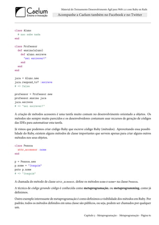 Material do Treinamento Desenvolvimento Ágil para Web 2.0 com Ruby on Rails
class Aluno
# nao sabe nada
end
class Professor
def ensina(aluno)
def aluno.escreve
"sei escrever!"
end
end
end
juca = Aluno.new
juca.respond_to? :escreve
# => false
professor = Professor.new
professor.ensina juca
juca.escreve
# => "sei escrever!"
A criação de métodos acessores é uma tarefa muito comum no desenvolvimento orientado a objetos. Os
métodos são sempre muito parecidos e os desenvolvedores costumam usar recursos de geração de códigos
das IDEs para automatizar esta tarefa.
Já vimos que podemos criar código Ruby que escreve código Ruby (métodos). Aproveitando essa possibi-
lidade do Ruby, existem alguns métodos de classe importantes que servem apenas para criar alguns outros
métodos nos seus objetos.
class Pessoa
attr_accessor :nome
end
p = Pessoa.new
p.nome = "Joaquim"
puts p.nome
# => "Joaquim"
A chamada do método de classe attr_acessor, define os métodos nome e nome= na classe Pessoa.
A técnica de código gerando código é conhecida como metaprogramação, ou metaprogramming, como já
definimos.
Outro exemplo interessante de metaprogramação é como definimos a visibilidade dos métodos em Ruby. Por
padrão, todos os métodos definidos em uma classe são públicos, ou seja, podem ser chamados por qualquer
um.
Capítulo 5 - Metaprogramação - Metaprogramação - Página 61
 