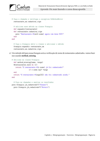 Material do Treinamento Desenvolvimento Ágil para Web 2.0 com Ruby on Rails
# faça a chamada e verifique a exception NoMethodError
restaurante_um.cadastrar_vips
# adicione esse método na classe Franquia
def expandir(restaurante)
def restaurante.cadastrar_vips
puts "Restaurante #{self.nome} agora com área VIP!"
end
end
# faça a franquia abrir a classe e adicionar o método
franquia.expandir restaurante_um
restaurante_um.cadastrar_vips
2) Um método útil para nossa franquia seria a verificação de nome de restaurantes cadastrados. vamos fazer
isso usando method_missing.
# Adicione na classe Franquia
def method_missing(name, *args)
@restaurantes.each do |r|
return "O restaurante #{r.nome} já foi cadastrado!"
if r.nome.eql? *args
end
return "O restaurante #{args[0]} não foi cadastrado ainda."
end
# Faça as chamadas e analise os resultados
puts franquia.já_cadastrado?("Fasano")
puts franquia.já_cadastrado?("Boteco")
Capítulo 5 - Metaprogramação - Exercícios - Metaprogramação - Página 63
 
