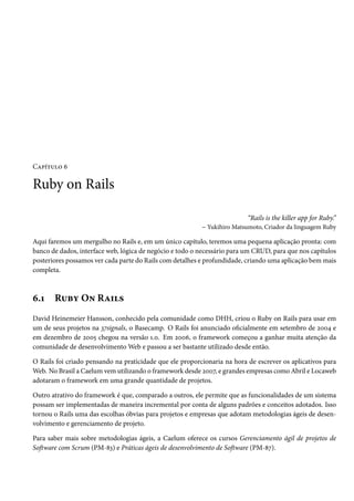 Capítulo 6
Ruby on Rails
“Rails is the killer app for Ruby.”
– Yukihiro Matsumoto, Criador da linguagem Ruby
Aqui faremos um mergulho no Rails e, em um único capítulo, teremos uma pequena aplicação pronta: com
banco de dados, interface web, lógica de negócio e todo o necessário para um CRUD, para que nos capítulos
posteriores possamos ver cada parte do Rails com detalhes e profundidade, criando uma aplicação bem mais
completa.
6.1 Ruby On Rails
David Heinemeier Hansson, conhecido pela comunidade como DHH, criou o Ruby on Rails para usar em
um de seus projetos na 37signals, o Basecamp. O Rails foi anunciado oficialmente em setembro de 2004 e
em dezembro de 2005 chegou na versão 1.0. Em 2006, o framework começou a ganhar muita atenção da
comunidade de desenvolvimento Web e passou a ser bastante utilizado desde então.
O Rails foi criado pensando na praticidade que ele proporcionaria na hora de escrever os aplicativos para
Web. No Brasil a Caelum vem utilizando o framework desde 2007, e grandes empresas como Abril e Locaweb
adotaram o framework em uma grande quantidade de projetos.
Outro atrativo do framework é que, comparado a outros, ele permite que as funcionalidades de um sistema
possam ser implementadas de maneira incremental por conta de alguns padrões e conceitos adotados. Isso
tornou o Rails uma das escolhas óbvias para projetos e empresas que adotam metodologias ágeis de desen-
volvimento e gerenciamento de projeto.
Para saber mais sobre metodologias ágeis, a Caelum oferece os cursos Gerenciamento ágil de projetos de
Software com Scrum (PM-83) e Práticas ágeis de desenvolvimento de Software (PM-87).
 