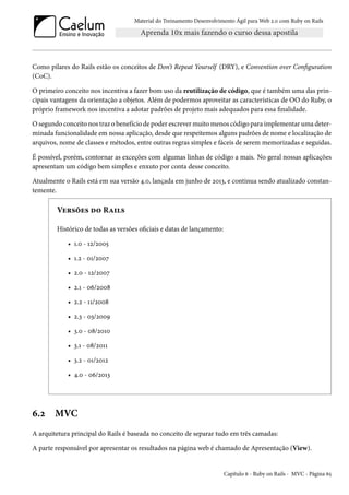 Material do Treinamento Desenvolvimento Ágil para Web 2.0 com Ruby on Rails
Como pilares do Rails estão os conceitos de Don’t Repeat Yourself (DRY), e Convention over Configuration
(CoC).
O primeiro conceito nos incentiva a fazer bom uso da reutilização de código, que é também uma das prin-
cipais vantagens da orientação a objetos. Além de podermos aproveitar as características de OO do Ruby, o
próprio framework nos incentiva a adotar padrões de projeto mais adequados para essa finalidade.
O segundo conceito nos traz o benefício de poder escrever muito menos código para implementar uma deter-
minada funcionalidade em nossa aplicação, desde que respeitemos alguns padrões de nome e localização de
arquivos, nome de classes e métodos, entre outras regras simples e fáceis de serem memorizadas e seguidas.
É possível, porém, contornar as exceções com algumas linhas de código a mais. No geral nossas aplicações
apresentam um código bem simples e enxuto por conta desse conceito.
Atualmente o Rails está em sua versão 4.0, lançada em junho de 2013, e continua sendo atualizado constan-
temente.
Versões do Rails
Histórico de todas as versões oficiais e datas de lançamento:
• 1.0 - 12/2005
• 1.2 - 01/2007
• 2.0 - 12/2007
• 2.1 - 06/2008
• 2.2 - 11/2008
• 2.3 - 03/2009
• 3.0 - 08/2010
• 3.1 - 08/2011
• 3.2 - 01/2012
• 4.0 - 06/2013
6.2 MVC
A arquitetura principal do Rails é baseada no conceito de separar tudo em três camadas:
A parte responsável por apresentar os resultados na página web é chamado de Apresentação (View).
Capítulo 6 - Ruby on Rails - MVC - Página 65
 