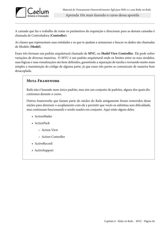 Material do Treinamento Desenvolvimento Ágil para Web 2.0 com Ruby on Rails
A camada que faz o trabalho de tratar os parâmetros da requisição e direcionar para as demais camadas é
chamada de Controladora (Controller).
As classes que representam suas entidades e as que te ajudam a armazenar e buscar os dados são chamadas
de Modelo (Model).
Esses três formam um padrão arquitetural chamado de MVC, ou Model View Controller. Ele pode sofrer
variações de diversas maneiras. O MVC é um padrão arquitetural onde os limites entre os seus modelos,
suas lógicas e suas visualizações são bem definidos, garantindo a separação de tarefas e tornando muito mais
simples a manutenção do código de alguma parte, já que essas três partes se comunicam de maneira bem
desacoplada.
Meta-Framework
Rails não é baseado num único padrão, mas sim um conjunto de padrões, alguns dos quais dis-
cutiremos durante o curso.
Outros frameworks que faziam parte do núcleo do Rails antigamente foram removidos desse
núcleo para diminuir o acoplamento com ele e permitir que vocês os substitua sem dificuldade,
mas continuam funcionando e sendo usados em conjunto. Aqui estão alguns deles:
• ActionMailer
• ActionPack
– Action View
– Action Controller
• ActiveRecord
• ActiveSupport
Capítulo 6 - Ruby on Rails - MVC - Página 66
 