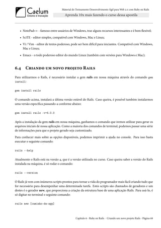 Material do Treinamento Desenvolvimento Ágil para Web 2.0 com Ruby on Rails
• NotePad++ - famoso entre usuários de Windows, traz alguns recursos interessantes e é bem flexível;
• SciTE - editor simples, compatível com Windows, Mac e Linux;
• Vi / Vim - editor de textos poderoso, pode ser bem difícil para iniciantes. Compatível com Windows,
Mac e Linux;
• Emacs - o todo poderoso editor do mundo Linux (também com versões para Windows e Mac);
6.4 Criando um novo projeto Rails
Para utilizarmos o Rails, é necessário instalar a gem rails em nossa máquina através do comando gem
install:
gem install rails
O comando acima, instalará a última versão estável do Rails. Caso queira, é possível também instalarmos
uma versão específica passando-a conforme abaixo:
gem install rails -v=4.0.0
Após a instalação da gem rails em nossa máquina, ganhamos o comando que iremos utilizar para gerar os
arquivos iniciais de nossa aplicação. Como a maioria dos comandos de terminal, podemos passar uma série
de informações para que o projeto gerado seja customizado.
Para conhecer mais sobre as opções disponíveis, podemos imprimir a ajuda no console. Para isso basta
executar o seguinte comando:
rails --help
Atualmente o Rails está na versão 4, que é a versão utilizada no curso. Caso queira saber a versão do Rails
instalada na máquina, é só rodar o comando:
rails --version
O Rails já vem com inúmeros scripts prontos para tornar a vida do programador mais fácil criando tudo que
for necessário para desempenhar uma determinada tarefa. Estes scripts são chamados de geradores e um
destes é o gerador new, que proporciona a criação da estrutura base de uma aplicação Rails. Para usá-lo, é
só digitar no terminal o seguinte comando:
rails new [caminho-da-app]
Capítulo 6 - Ruby on Rails - Criando um novo projeto Rails - Página 68
 