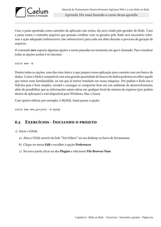 Material do Treinamento Desenvolvimento Ágil para Web 2.0 com Ruby on Rails
Caso a pasta apontada como caminho da aplicação não exista, ela será criada pelo gerador do Rails. Caso
a pasta exista e contenha arquivos que possam conflitar com os gerados pelo Rails será necessário infor-
mar a ação adequada (sobrescrever, não sobrescrever) para cada um deles durante o processo de geração de
arquivos.
O comando new suporta algumas opções a serem passadas no momento em que é chamado. Para visualizar
todas as opções aceitas é só executar:
rails new -h
Dentre todas as opções, uma das mais úteis é a que prepara nossa aplicação para conexão com um banco de
dados. Como o Rails é compatível com uma grande quantidade de bancos de dados podemos escolher aquele
que temos mais familiaridade, ou um que já estiver instalado em nossa máquina. Por padrão o Rails usa o
SQLite3 pois é bem simples, versátil e consegue se comportar bem em um ambiente de desenvolvimento,
além de possibilitar que as informações sejam salvas em qualquer local do sistema de arquivos (por padrão
dentro da aplicação) e está disponível para Windows, Mac e Linux.
Caso queira utilizar, por exemplo, o MySQL, basta passar a opção:
rails new meu_projeto -d mysql
6.5 Exercícios - Iniciando o projeto
1) Inicie o GEdit:
a) Abra o GEdit através do link “Text Editor” no seu desktop ou barra de ferramentas
b) Clique no menu Edit e escolher a opção Preferences
c) Na nova janela clicar na aba Plugins e selecionar File Browser Pane
Capítulo 6 - Ruby on Rails - Exercícios - Iniciando o projeto - Página 69
 