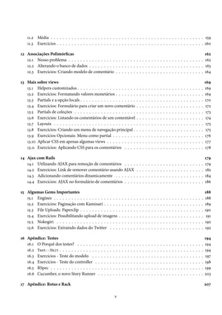 11.2 Média . . . . . . . . . . . . . . . . . . . . . . . . . . . . . . . . . . . . . . . . . . . . . . . . . . . . 159
11.3 Exercícios . . . . . . . . . . . . . . . . . . . . . . . . . . . . . . . . . . . . . . . . . . . . . . . . . . 160
12 Associações Polimórficas 162
12.1 Nosso problema . . . . . . . . . . . . . . . . . . . . . . . . . . . . . . . . . . . . . . . . . . . . . . 162
12.2 Alterando o banco de dados . . . . . . . . . . . . . . . . . . . . . . . . . . . . . . . . . . . . . . . 163
12.3 Exercícios: Criando modelo de comentário . . . . . . . . . . . . . . . . . . . . . . . . . . . . . . 164
13 Mais sobre views 169
13.1 Helpers customizados . . . . . . . . . . . . . . . . . . . . . . . . . . . . . . . . . . . . . . . . . . . 169
13.2 Exercícios: Formatando valores monetários . . . . . . . . . . . . . . . . . . . . . . . . . . . . . . 169
13.3 Partials e a opção locals . . . . . . . . . . . . . . . . . . . . . . . . . . . . . . . . . . . . . . . . . . 170
13.4 Exercícios: Formulário para criar um novo comentário . . . . . . . . . . . . . . . . . . . . . . . 172
13.5 Partials de coleções . . . . . . . . . . . . . . . . . . . . . . . . . . . . . . . . . . . . . . . . . . . . 173
13.6 Exercícios: Listando os comentários de um comentável . . . . . . . . . . . . . . . . . . . . . . . 174
13.7 Layouts . . . . . . . . . . . . . . . . . . . . . . . . . . . . . . . . . . . . . . . . . . . . . . . . . . . 175
13.8 Exercícios: Criando um menu de navegação principal . . . . . . . . . . . . . . . . . . . . . . . . 175
13.9 Exercícios Opcionais: Menu como partial . . . . . . . . . . . . . . . . . . . . . . . . . . . . . . . 176
13.10 Aplicar CSS em apenas algumas views . . . . . . . . . . . . . . . . . . . . . . . . . . . . . . . . . 177
13.11 Exercícios: Aplicando CSS para os comentários . . . . . . . . . . . . . . . . . . . . . . . . . . . 178
14 Ajax com Rails 179
14.1 Utilizando AJAX para remoção de comentários . . . . . . . . . . . . . . . . . . . . . . . . . . . 179
14.2 Exercícios: Link de remover comentário usando AJAX . . . . . . . . . . . . . . . . . . . . . . . 182
14.3 Adicionando comentários dinamicamente . . . . . . . . . . . . . . . . . . . . . . . . . . . . . . 184
14.4 Exercícios: AJAX no formulário de comentários . . . . . . . . . . . . . . . . . . . . . . . . . . . 186
15 Algumas Gems Importantes 188
15.1 Engines . . . . . . . . . . . . . . . . . . . . . . . . . . . . . . . . . . . . . . . . . . . . . . . . . . . 188
15.2 Exercícios: Paginação com Kaminari . . . . . . . . . . . . . . . . . . . . . . . . . . . . . . . . . . 189
15.3 File Uploads: Paperclip . . . . . . . . . . . . . . . . . . . . . . . . . . . . . . . . . . . . . . . . . . 190
15.4 Exercícios: Possibilitando upload de imagens . . . . . . . . . . . . . . . . . . . . . . . . . . . . . 191
15.5 Nokogiri . . . . . . . . . . . . . . . . . . . . . . . . . . . . . . . . . . . . . . . . . . . . . . . . . . 192
15.6 Exercícios: Extraindo dados do Twitter . . . . . . . . . . . . . . . . . . . . . . . . . . . . . . . . 192
16 Apêndice: Testes 194
16.1 O Porquê dos testes? . . . . . . . . . . . . . . . . . . . . . . . . . . . . . . . . . . . . . . . . . . . 194
16.2 Test::Unit . . . . . . . . . . . . . . . . . . . . . . . . . . . . . . . . . . . . . . . . . . . . . . . . . 194
16.3 Exercícios - Teste do modelo . . . . . . . . . . . . . . . . . . . . . . . . . . . . . . . . . . . . . . 197
16.4 Exercícios - Teste do controller . . . . . . . . . . . . . . . . . . . . . . . . . . . . . . . . . . . . . 198
16.5 RSpec . . . . . . . . . . . . . . . . . . . . . . . . . . . . . . . . . . . . . . . . . . . . . . . . . . . . 199
16.6 Cucumber, o novo Story Runner . . . . . . . . . . . . . . . . . . . . . . . . . . . . . . . . . . . . 203
17 Apêndice: Rotas e Rack 207
v
 