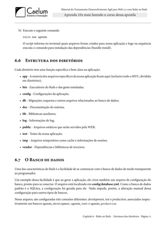 Material do Treinamento Desenvolvimento Ágil para Web 2.0 com Ruby on Rails
b) Execute o seguinte comando
rails new agenda
O script informa no terminal quais arquivos foram criados para nossa aplicação e logo na sequência
executa o comando para instalação das dependências (bundle install).
6.6 Estrutura dos diretórios
Cada diretório tem uma função específica e bem clara na aplicação:
• app - A maioria dos arquivos específicos da nossa aplicação ficam aqui (inclusive todo o MVC, dividido
em diretórios);
• bin - Executáveis do Rails e das gems instaladas;
• config - Configurações da aplicação;
• db - Migrações, esquema e outros arquivos relacionados ao banco de dados;
• doc - Documentação do sistema;
• lib - Bibliotecas auxiliares;
• log - Informações de log;
• public - Arquivos estáticos que serão servidos pela WEB;
• test - Testes da nossa aplicação;
• tmp - Arquivos temporários como cache e informações de sessões;
• vendor - Dependências e bibliotecas de terceiros.
6.7 O Banco de dados
Uma das características do Rails é a facilidade de se comunicar com o banco de dados de modo transparente
ao programador.
Um exemplo dessa facilidade é que ao gerar a aplicação, ele criou também um arquivo de configuração do
banco, pronto para se conectar. O arquivo está localizado em config/database.yml. Como o banco de dados
padrão é o SQLite3, a configuração foi gerada para ele. Nada impede, porém, a alteração manual dessa
configuração para outros tipos de bancos.
Nesse arquivo, são configuradas três conexões diferentes: development, test e production, associados respec-
tivamente aos bancos agenda_development, agenda_test e agenda_production.
Capítulo 6 - Ruby on Rails - Estrutura dos diretórios - Página 71
 