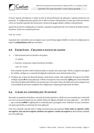 Material do Treinamento Desenvolvimento Ágil para Web 2.0 com Ruby on Rails
O banco agenda_development é usado na fase de desenvolvimento da aplicação e agenda_production em
produção. A configuração para agenda_test se refere ao banco utilizado para os testes que serão executados,
e deve ser mantido separado dos outros pois o framework apagará dados e tabelas constantemente.
Apesar de já estarem configuradas as conexões, o gerador da aplicação não cria os bancos de dados automa-
ticamente. Existe um comando para isso:
rake db:create
A geração não é automática pois em alguns casos é possível que algum detalhe ou outro de configuração no
arquivo config/database.yml seja necessário.
6.8 Exercícios - Criando o banco de dados
1) • Pelo terminal entre no diretório do projeto.
cd agenda
• Execute o script para criação dos bancos de dados.
rake db:create
Esse comando não deve exibir nenhuma saída no console, não se preocupe. Porém, se alguma mensagem
for exibida, verifique se o comando foi digitado exatamente como demonstrado acima.
2) Verifique que as bases de desenvolvimento e teste foram criadas. Pelo explorador de arquivos do GEdit,
verifique a pasta db da nossa aplicação. O Rails cria arquivos com a extensão .sqlite3 para serem utilizados
como base de dados pelo SQLite3, isso permite que você copie o banco de dados para outra máquina sem
a necessidade de processos complexos de configuração e importação/exportação de dados.
6.9 A base da construção: Scaffold
Pensando no propósito de facilitar a execução de tarefas repetitivas, o Rails traz um comando que é muito útil
nos casos em que precisamos de um cadastro básico de alguma entidade em nossa aplicação -- um CRUD
-- que se chama scaffold. Scaffold pode ser traduzido para o português como “andaime”, ou seja, é uma base,
um apoio que facilita a construção de nossa aplicação.
Com esse comando é gerado todo o código necessário para que possamos listar todos os registros, exibir
um registro, criar um novo registro, atualizar um registro e excluir um registro de determinada entidade
em nossa aplicação.
Capítulo 6 - Ruby on Rails - Exercícios - Criando o banco de dados - Página 72
 