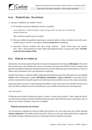 Material do Treinamento Desenvolvimento Ágil para Web 2.0 com Ruby on Rails
6.10 Exercícios - Scaffold
1) Execute o scaffold do seu modelo “Evento":
a) No terminal, na pasta da aplicação, execute o comando:
rails generate scaffold Evento nome:string local:string inicio:datetime
termino:datetime
Veja os diversos arquivos que são criados.
b) Note que também são gerados arquivos para criação da tabela no banco de dados, onde serão arma-
zenados nossos “eventos”, e um arquivo chamado routes.rb foi modificado.
c) (opcional) Criamos atributos dos tipos string, datetime. Quais outros tipos são suporta-
dos? Abra a documentação do Rails (http://api.rubyonrails.org) e procure pela classe ActiveRe-
cordConnectionAdaptersTable.
6.11 Gerar as tabelas
Juntamente com nossos arquivos foi gerado um arquivo de migração, dentro da pasta db/migrate. No cenário
mais comum, para cada entidade que criamos é necessário que exista uma tabela no banco de dados, para
garantir esse padrão o Rails gera automaticamente um script em Ruby para que as informações no banco de
dados sejam consistentes com o que declaramos na aplicação.
Quando executamos o script de scaffold, implicitamente declaramos que nossa aplicação tem uma entidade
Evento, então o Rails gerou o arquivo db/migrate/<timestamp>_create_eventos.rb (<timestamp> corres-
ponde ao momento da criação do arquivo) com a definição da nossa tabela eventos e dos campos necessários.
Agora precisamos executar o script de geração das tabelas. Assim como temos um comando rake que cria o
banco de dados, também temos um comando para criar as tabelas necessárias para nossa aplicação:
rake db:migrate
O Rails gera para todas as tabelas por padrão o campo id como chave primária. Toda a lógica de utiliza-
ção dessa chave primária é tratada automaticamente para que o desenvolvedor possa se preocupar cada vez
menos com o banco de dados e mais com os modelos.
Versão do banco de dados
Ao executarmos a migração do banco de dados pela primeira vez, será criada uma outra tabela chamada
schema_migrations. Essa tabela contém uma única coluna (version), que indica quais foram as migrações
executadas até agora, utilizando para isso o timestamp da última migration executada.
Capítulo 6 - Ruby on Rails - Exercícios - Scaffold - Página 73
 