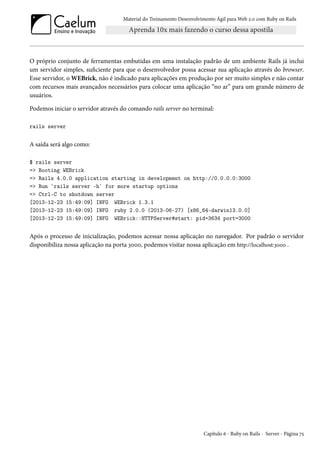 Material do Treinamento Desenvolvimento Ágil para Web 2.0 com Ruby on Rails
O próprio conjunto de ferramentas embutidas em uma instalação padrão de um ambiente Rails já inclui
um servidor simples, suficiente para que o desenvolvedor possa acessar sua aplicação através do browser.
Esse servidor, o WEBrick, não é indicado para aplicações em produção por ser muito simples e não contar
com recursos mais avançados necessários para colocar uma aplicação “no ar” para um grande número de
usuários.
Podemos iniciar o servidor através do comando rails server no terminal:
rails server
A saída será algo como:
$ rails server
=> Booting WEBrick
=> Rails 4.0.0 application starting in development on http://0.0.0.0:3000
=> Run `rails server -h` for more startup options
=> Ctrl-C to shutdown server
[2013-12-23 15:49:09] INFO WEBrick 1.3.1
[2013-12-23 15:49:09] INFO ruby 2.0.0 (2013-06-27) [x86_64-darwin13.0.0]
[2013-12-23 15:49:09] INFO WEBrick::HTTPServer#start: pid=3634 port=3000
Após o processo de inicialização, podemos acessar nossa aplicação no navegador. Por padrão o servidor
disponibiliza nossa aplicação na porta 3000, podemos visitar nossa aplicação em http://localhost:3000 .
Capítulo 6 - Ruby on Rails - Server - Página 75
 