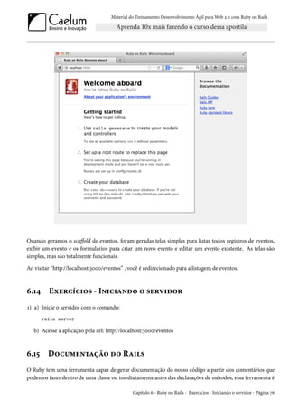 Material do Treinamento Desenvolvimento Ágil para Web 2.0 com Ruby on Rails
Quando geramos o scaffold de eventos, foram geradas telas simples para listar todos registros de eventos,
exibir um evento e os formulários para criar um novo evento e editar um evento existente. As telas são
simples, mas são totalmente funcionais.
Ao visitar “http://localhost:3000/eventos” , você é redirecionado para a listagem de eventos.
6.14 Exercícios - Iniciando o servidor
1) a) Inicie o servidor com o comando:
rails server
b) Acesse a aplicação pela url: http://localhost:3000/eventos
6.15 Documentação do Rails
O Ruby tem uma ferramenta capaz de gerar documentação do nosso código a partir dos comentários que
podemos fazer dentro de uma classe ou imediatamente antes das declarações de métodos, essa ferramenta é
Capítulo 6 - Ruby on Rails - Exercícios - Iniciando o servidor - Página 76
 