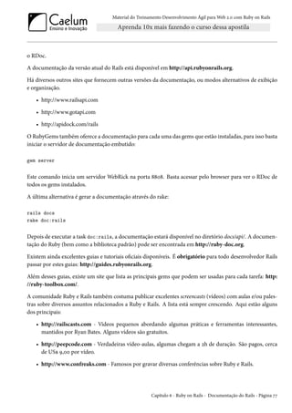 Material do Treinamento Desenvolvimento Ágil para Web 2.0 com Ruby on Rails
o RDoc.
A documentação da versão atual do Rails está disponível em http://api.rubyonrails.org.
Há diversos outros sites que fornecem outras versões da documentação, ou modos alternativos de exibição
e organização.
• http://www.railsapi.com
• http://www.gotapi.com
• http://apidock.com/rails
O RubyGems também oferece a documentação para cada uma das gems que estão instaladas, para isso basta
iniciar o servidor de documentação embutido:
gem server
Este comando inicia um servidor WebRick na porta 8808. Basta acessar pelo browser para ver o RDoc de
todos os gems instalados.
A última alternativa é gerar a documentação através do rake:
rails docs
rake doc:rails
Depois de executar a task doc:rails, a documentação estará disponível no diretório docs/api/. A documen-
tação do Ruby (bem como a biblioteca padrão) pode ser encontrada em http://ruby-doc.org.
Existem ainda excelentes guias e tutoriais oficiais disponíveis. É obrigatório para todo desenvolvedor Rails
passar por estes guias: http://guides.rubyonrails.org.
Além desses guias, existe um site que lista as principais gems que podem ser usadas para cada tarefa: http:
//ruby-toolbox.com/.
A comunidade Ruby e Rails também costuma publicar excelentes screencasts (vídeos) com aulas e/ou pales-
tras sobre diversos assuntos relacionados a Ruby e Rails. A lista está sempre crescendo. Aqui estão alguns
dos principais:
• http://railscasts.com - Vídeos pequenos abordando algumas práticas e ferramentas interessantes,
mantidos por Ryan Bates. Alguns vídeos são gratuitos.
• http://peepcode.com - Verdadeiras vídeo-aulas, algumas chegam a 2h de duração. São pagos, cerca
de US$ 9,00 por vídeo.
• http://www.confreaks.com - Famosos por gravar diversas conferências sobre Ruby e Rails.
Capítulo 6 - Ruby on Rails - Documentação do Rails - Página 77
 
