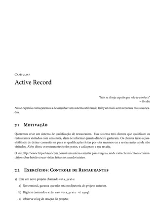 Capítulo 7
Active Record
“Não se deseja aquilo que não se conhece”
– Ovídio
Nesse capítulo começaremos a desenvolver um sistema utilizando Ruby on Rails com recursos mais avança-
dos.
7.1 Motivação
Queremos criar um sistema de qualificação de restaurantes. Esse sistema terá clientes que qualificam os
restaurantes visitados com uma nota, além de informar quanto dinheiro gastaram. Os clientes terão a pos-
sibilidade de deixar comentários para as qualificações feitas por eles mesmos ou a restaurantes ainda não
visitados. Além disso, os restaurantes terão pratos, e cada prato a sua receita.
O site http://www.tripadvisor.com possui um sistema similar para viagens, onde cada cliente coloca comen-
tários sobre hotéis e suas visitas feitas no mundo inteiro.
7.2 Exercícios: Controle de Restaurantes
1) Crie um novo projeto chamado vota_prato:
a) No terminal, garanta que não está no diretoria do projeto anterior.
b) Digite o comando rails new vota_prato -d mysql
c) Observe o log de criação do projeto:
 