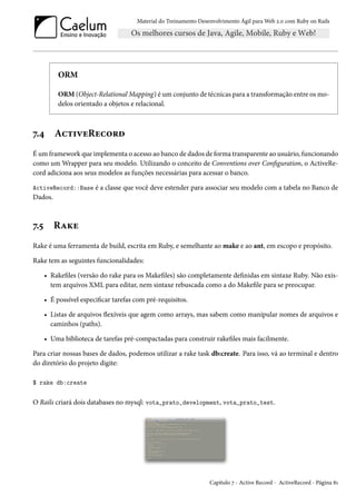 Material do Treinamento Desenvolvimento Ágil para Web 2.0 com Ruby on Rails
ORM
ORM (Object-Relational Mapping) é um conjunto de técnicas para a transformação entre os mo-
delos orientado a objetos e relacional.
7.4 ActiveRecord
É um framework que implementa o acesso ao banco de dados de forma transparente ao usuário, funcionando
como um Wrapper para seu modelo. Utilizando o conceito de Conventions over Configuration, o ActiveRe-
cord adiciona aos seus modelos as funções necessárias para acessar o banco.
ActiveRecord::Base é a classe que você deve estender para associar seu modelo com a tabela no Banco de
Dados.
7.5 Rake
Rake é uma ferramenta de build, escrita em Ruby, e semelhante ao make e ao ant, em escopo e propósito.
Rake tem as seguintes funcionalidades:
• Rakefiles (versão do rake para os Makefiles) são completamente definidas em sintaxe Ruby. Não exis-
tem arquivos XML para editar, nem sintaxe rebuscada como a do Makefile para se preocupar.
• É possível especificar tarefas com pré-requisitos.
• Listas de arquivos flexíveis que agem como arrays, mas sabem como manipular nomes de arquivos e
caminhos (paths).
• Uma biblioteca de tarefas pré-compactadas para construir rakefiles mais facilmente.
Para criar nossas bases de dados, podemos utilizar a rake task db:create. Para isso, vá ao terminal e dentro
do diretório do projeto digite:
$ rake db:create
O Rails criará dois databases no mysql: vota_prato_development, vota_prato_test.
Capítulo 7 - Active Record - ActiveRecord - Página 81
 