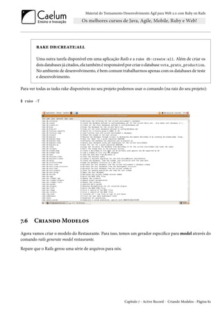 Material do Treinamento Desenvolvimento Ágil para Web 2.0 com Ruby on Rails
rake db:create:all
Uma outra tarefa disponível em uma aplicação Rails e a rake db:create:all. Além de criar os
dois databases já citados, ela também é responsável por criar o database vota_prato_production.
No ambiente de desenvolvimento, é bem comum trabalharmos apenas com os databases de teste
e desenvolvimento.
Para ver todas as tasks rake disponíveis no seu projeto podemos usar o comando (na raiz do seu projeto):
$ rake -T
7.6 Criando Modelos
Agora vamos criar o modelo do Restaurante. Para isso, temos um gerador específico para model através do
comando rails generate model restaurante.
Repare que o Rails gerou uma série de arquivos para nós.
Capítulo 7 - Active Record - Criando Modelos - Página 82
 