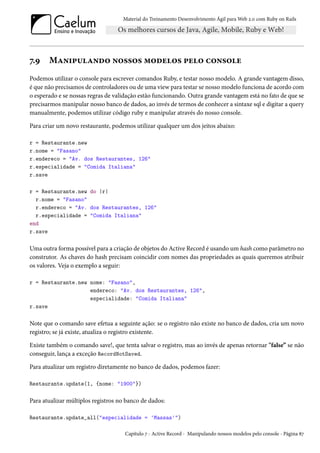 Material do Treinamento Desenvolvimento Ágil para Web 2.0 com Ruby on Rails
7.9 Manipulando nossos modelos pelo console
Podemos utilizar o console para escrever comandos Ruby, e testar nosso modelo. A grande vantagem disso,
é que não precisamos de controladores ou de uma view para testar se nosso modelo funciona de acordo com
o esperado e se nossas regras de validação estão funcionando. Outra grande vantagem está no fato de que se
precisarmos manipular nosso banco de dados, ao invés de termos de conhecer a sintaxe sql e digitar a query
manualmente, podemos utilizar código ruby e manipular através do nosso console.
Para criar um novo restaurante, podemos utilizar qualquer um dos jeitos abaixo:
r = Restaurante.new
r.nome = "Fasano"
r.endereco = "Av. dos Restaurantes, 126"
r.especialidade = "Comida Italiana"
r.save
r = Restaurante.new do |r|
r.nome = "Fasano"
r.endereco = "Av. dos Restaurantes, 126"
r.especialidade = "Comida Italiana"
end
r.save
Uma outra forma possível para a criação de objetos do Active Record é usando um hash como parâmetro no
construtor. As chaves do hash precisam coincidir com nomes das propriedades as quais queremos atribuir
os valores. Veja o exemplo a seguir:
r = Restaurante.new nome: "Fasano",
endereco: "Av. dos Restaurantes, 126",
especialidade: "Comida Italiana"
r.save
Note que o comando save efetua a seguinte ação: se o registro não existe no banco de dados, cria um novo
registro; se já existe, atualiza o registro existente.
Existe também o comando save!, que tenta salvar o registro, mas ao invés de apenas retornar "false” se não
conseguir, lança a exceção RecordNotSaved.
Para atualizar um registro diretamente no banco de dados, podemos fazer:
Restaurante.update(1, {nome: "1900"})
Para atualizar múltiplos registros no banco de dados:
Restaurante.update_all("especialidade = 'Massas'")
Capítulo 7 - Active Record - Manipulando nossos modelos pelo console - Página 87
 