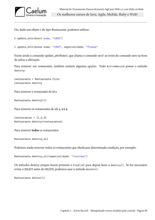 Material do Treinamento Desenvolvimento Ágil para Web 2.0 com Ruby on Rails
Ou, dado um objeto r do tipo Restaurante, podemos utilizar:
r.update_attribute(:nome, "1900")
r.update_attributes nome: "1900", especialidade: "Pizzas"
Existe ainda o comando update_attributes!, que chama o comando save! ao invés do comando save na hora
de salvar a alteração.
Para remover um restaurante, também existem algumas opções. Todo ActiveRecord possui o método
destroy:
restaurante = Restaurante.first
restaurante.destroy
Para remover o restaurante de id 1:
Restaurante.destroy(1)
Para remover os restaurantes de ids 1, 2 e 3:
restaurantes = [1,2,3]
Restaurante.destroy(restaurantes)
Para remover todos os restaurantes:
Restaurante.destroy_all
Podemos ainda remover todos os restaurantes que obedeçam determinada condição, por exemplo:
Restaurante.destroy_all(especialidade: "italiana")
Os métodos destroy sempre fazem primeiro o find(id) para depois fazer o destroy(). Se for necessário
evitar o SELECT antes do DELETE, podemos usar o método delete():
Restaurante.delete(1)
Capítulo 7 - Active Record - Manipulando nossos modelos pelo console - Página 88
 