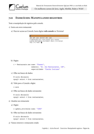 Material do Treinamento Desenvolvimento Ágil para Web 2.0 com Ruby on Rails
7.10 Exercícios: Manipulando registros
Teste a manipulação de registros pelo console.
1) Insira um novo restaurante
a) Para ter acesso ao Console, basta digitar rails console no Terminal
b) Digite:
r = Restaurante.new nome: "Fasano",
endereco: "Av. dos Restaurantes, 126",
especialidade: "Comida Italiana"
c) Olhe seu banco de dados:
$ rails dbconsole
mysql> select * from restaurantes;
d) Volte para o Console e digite:
r.save
e) Olhe seu banco de dados novamente:
$ rails dbconsole
mysql> select * from restaurantes;
2) Atualize seu restaurante
a) Digite:
r.update_attributes nome: "1900"
b) Olhe seu banco de dados novamente:
$ rails dbconsole
mysql> select * from restaurantes;
3) Vamos remover o restaurante criado:
Capítulo 7 - Active Record - Exercícios: Manipulando registros - Página 89
 