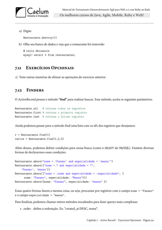 Material do Treinamento Desenvolvimento Ágil para Web 2.0 com Ruby on Rails
a) Digite
Restaurante.destroy(1)
b) Olhe seu banco de dados e veja que o restaurante foi removido
$ rails dbconsole
mysql> select * from restaurantes;
7.11 Exercícios Opcionais
1) Teste outras maneiras de efetuar as operações do exercício anterior.
7.12 Finders
O ActiveRecord possui o método "find” para realizar buscas. Esse método, aceita os seguintes parâmetros:
Restaurante.all # retorna todos os registros
Restaurante.first # retorna o primeiro registro
Restaurante.last # retorna o último registro
Ainda podemos passar para o método find uma lista com os id’s dos registros que desejamos:
r = Restaurante.find(1)
varios = Restaurante.find(1,2,3)
Além desses, podemos definir condições para nossa busca (como o SELECT do MySQL). Existem diversas
formas de declararmos essas condições:
Restaurante.where("nome = 'Fasano' and especialidade = 'massa'")
Restaurante.where(["nome = ? and especialidade = ?",
'Fasano', 'massa'])
Restaurante.where(["nome = :nome and especialidade = :especialidade", {
nome: "Fasano", especialidade: "Massa"}])
Restaurante.where({nome: "Fasano", especialidade: "massa" })
Essas quatro formas fazem a mesma coisa, ou seja, procuram por registros com o campo nome = "Fasano"
e o campo especialidade = "massa".
Para finalizar, podemos chamar outros métodos encadeados para fazer querys mais complexas:
• .order - define a ordenação. Ex: “created_at DESC, nome”.
Capítulo 7 - Active Record - Exercícios Opcionais - Página 90
 