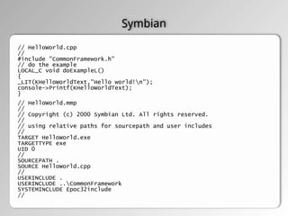 Symbian
// HelloWorld.cpp
//
#include "CommonFramework.h"
// do the example
LOCAL_C void doExampleL()
{
_LIT(KHelloWorldText,"Hello world!n");
console->Printf(KHelloWorldText);
}
// HelloWorld.mmp
//
// Copyright (c) 2000 Symbian Ltd. All rights reserved.
//
// using relative paths for sourcepath and user includes
//
TARGET HelloWorld.exe
TARGETTYPE exe
UID 0
//
SOURCEPATH .
SOURCE HelloWorld.cpp
//
USERINCLUDE .
USERINCLUDE ..CommonFramework
SYSTEMINCLUDE Epoc32include
//
 