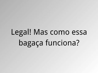 Legal! Mas como essa
  bagaça funciona?
 