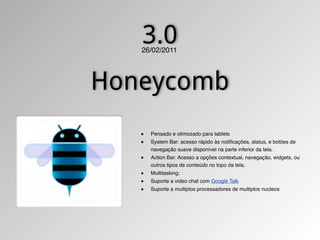 3.0
   26/02/2011




Honeycomb
   ■   Pensado e otimozado para tablets
   ■   System Bar: acesso rápido às notiﬁcações, status, e botões de
       navegação suave disponível na parte inferior da tela.
   ■   Action Bar: Acesso a opções contextual, navegação, widgets, ou
       outros tipos de conteúdo no topo da tela.
   ■   Multitasking:
   ■   Suporte a video chat com Google Talk
   ■   Suporte a multiplos processadores de multiplos nucleos
 